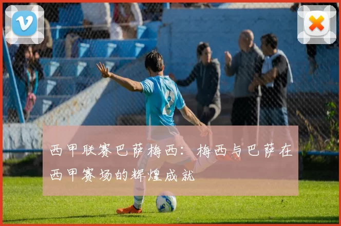 西甲联赛巴萨梅西：梅西与巴萨在西甲赛场的辉煌成就