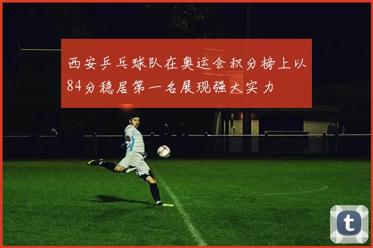 西安乒乓球队在奥运会积分榜上以84分稳居第一名展现强大实力