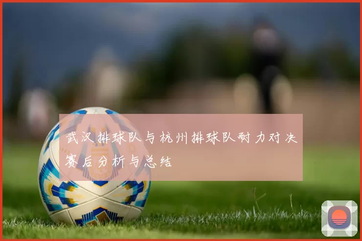 武汉排球队与杭州排球队耐力对决赛后分析与总结
