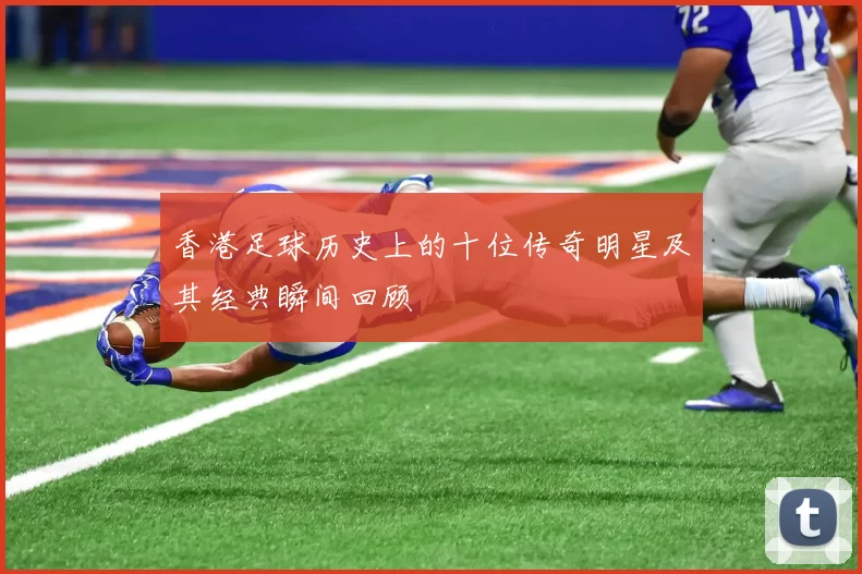 香港足球历史上的十位传奇明星及其经典瞬间回顾