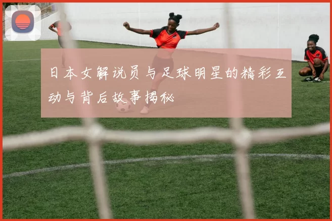 日本女解说员与足球明星的精彩互动与背后故事揭秘