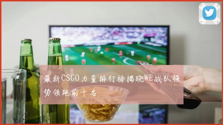 最新CSGO力量排行榜揭晓WE战队强势领跑前十名