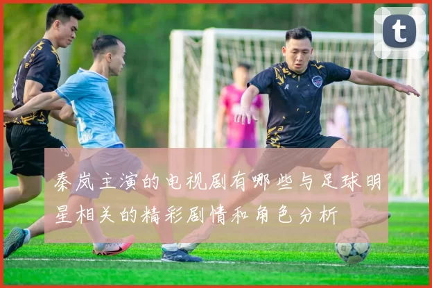 秦岚主演的电视剧有哪些与足球明星相关的精彩剧情和角色分析