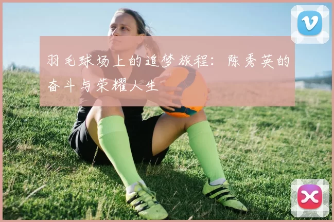 羽毛球场上的追梦旅程：陈秀英的奋斗与荣耀人生