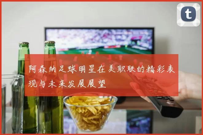 阿森纳足球明星在美职联的精彩表现与未来发展展望