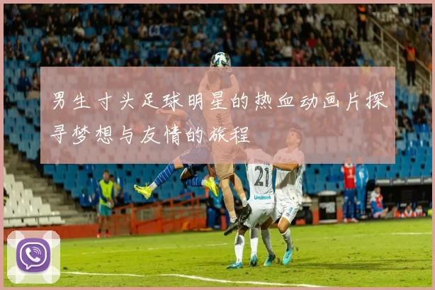 男生寸头足球明星的热血动画片探寻梦想与友情的旅程