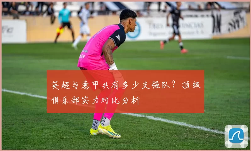 英超与意甲共有多少支强队?顶级俱乐部实力对比分析