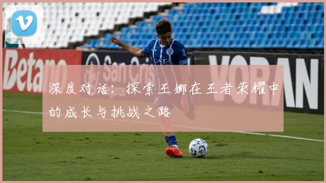 深度对话：探索王娜在王者荣耀中的成长与挑战之路