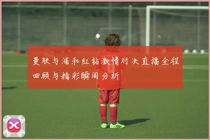 曼联与浦和红钻激情对决直播全程回顾与精彩瞬间分析