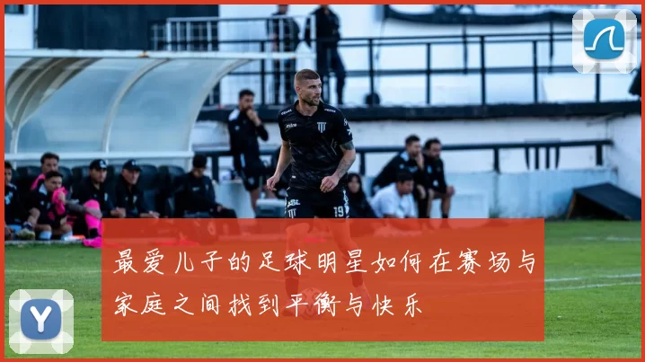 最爱儿子的足球明星如何在赛场与家庭之间找到平衡与快乐