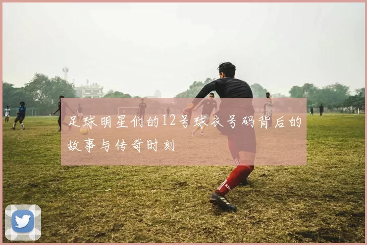 足球明星们的12号球衣号码背后的故事与传奇时刻