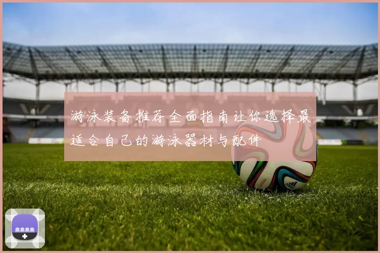 游泳装备推荐全面指南让你选择最适合自己的游泳器材与配件