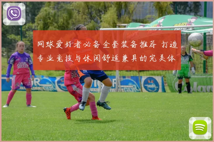 网球爱好者必备全套装备推荐 打造专业竞技与休闲舒适兼具的完美体验