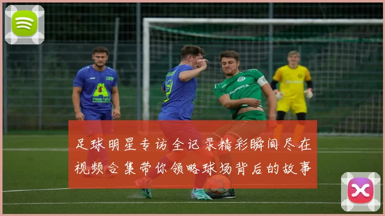 足球明星专访全记录精彩瞬间尽在视频合集带你领略球场背后的故事