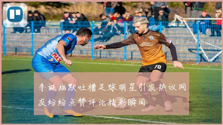 李诞幽默吐槽足球明星引发热议网友纷纷点赞评论精彩瞬间