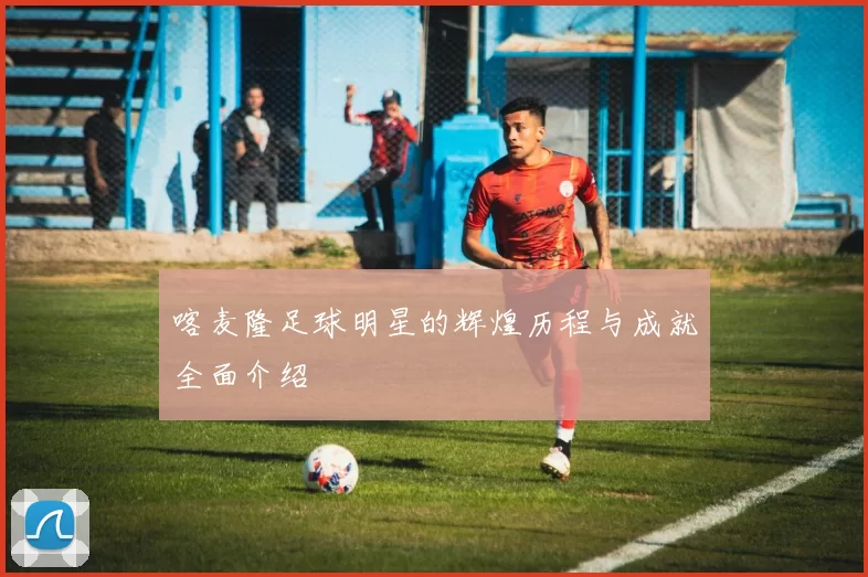 喀麦隆足球明星的辉煌历程与成就全面介绍
