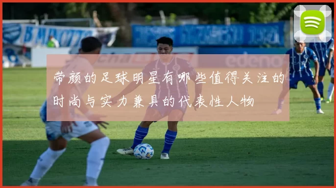 带颜的足球明星有哪些值得关注的时尚与实力兼具的代表性人物