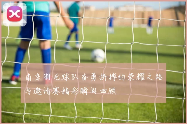 南京羽毛球队奋勇拼搏的荣耀之路与邀请赛精彩瞬间回顾