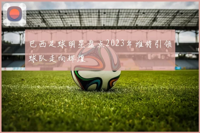 巴西足球明星盘点2023年谁将引领球队走向辉煌