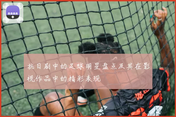 抗日剧中的足球明星盘点及其在影视作品中的精彩表现