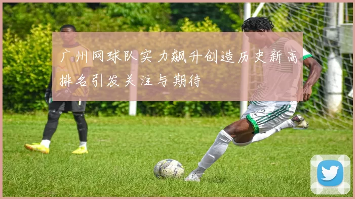 广州网球队实力飙升创造历史新高排名引发关注与期待