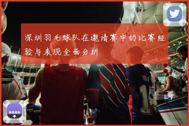 深圳羽毛球队在邀请赛中的比赛经验与表现全面分析