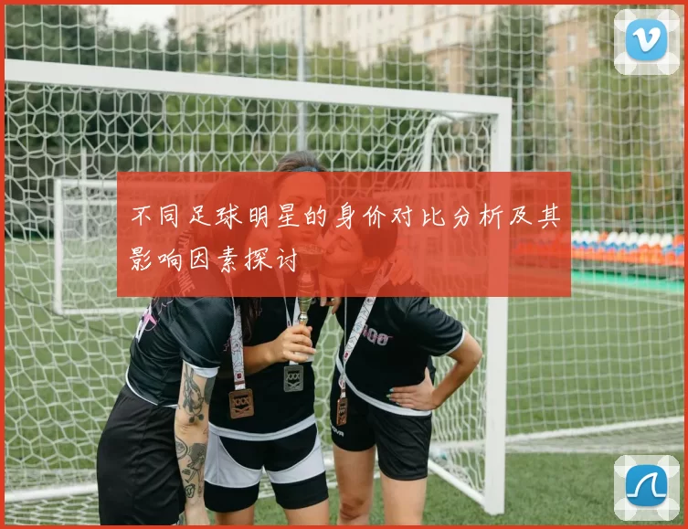 不同足球明星的身价对比分析及其影响因素探讨