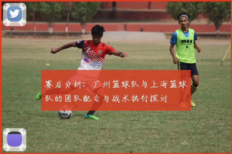 赛后分析：广州篮球队与上海篮球队的团队配合与战术执行探讨