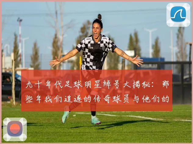 九十年代足球明星绰号大揭秘：那些年我们追逐的传奇球员与他们的别称