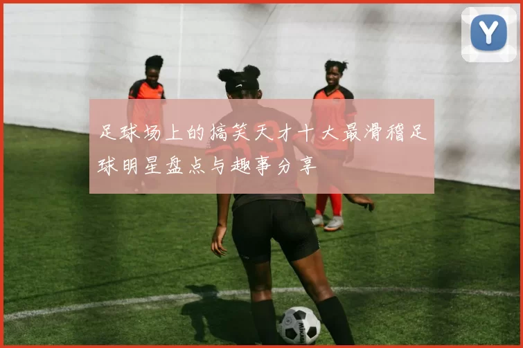 足球场上的搞笑天才十大最滑稽足球明星盘点与趣事分享