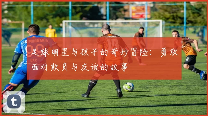 足球明星与孩子的奇妙冒险：勇敢面对欺负与友谊的故事