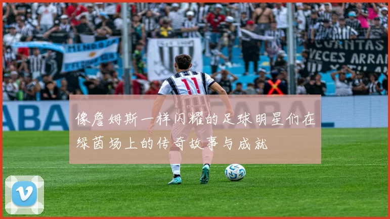 像詹姆斯一样闪耀的足球明星们在绿茵场上的传奇故事与成就