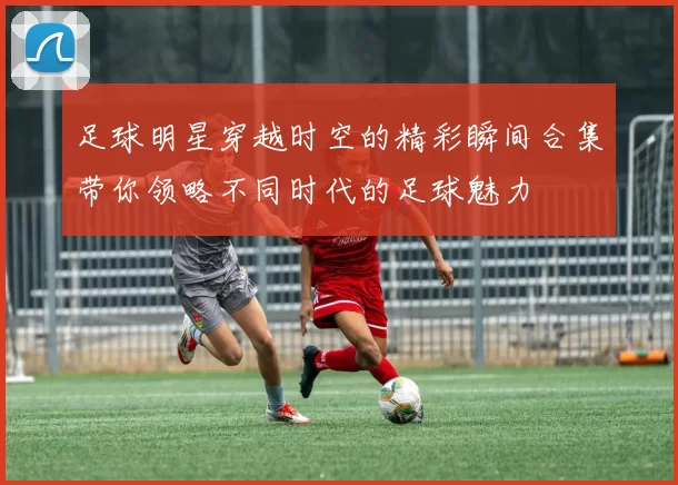 足球明星穿越时空的精彩瞬间合集带你领略不同时代的足球魅力
