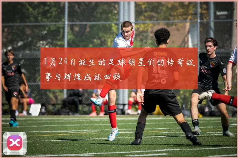 1月24日诞生的足球明星们的传奇故事与辉煌成就回顾