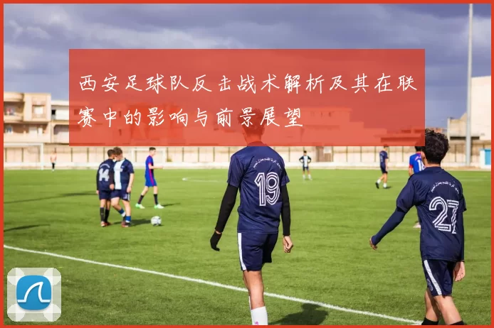 西安足球队反击战术解析及其在联赛中的影响与前景展望