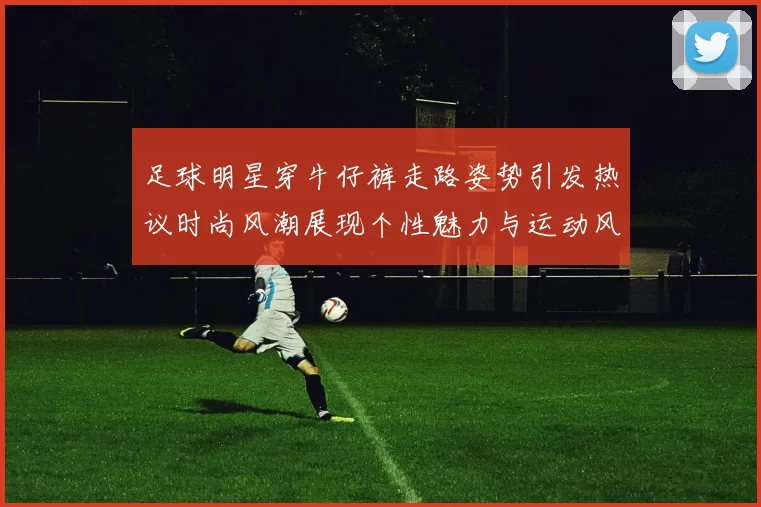 足球明星穿牛仔裤走路姿势引发热议时尚风潮展现个性魅力与运动风范