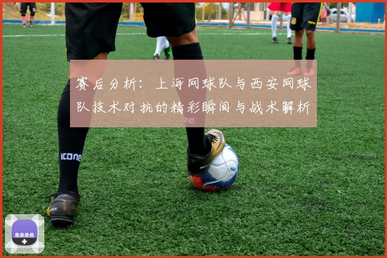 赛后分析：上海网球队与西安网球队技术对抗的精彩瞬间与战术解析