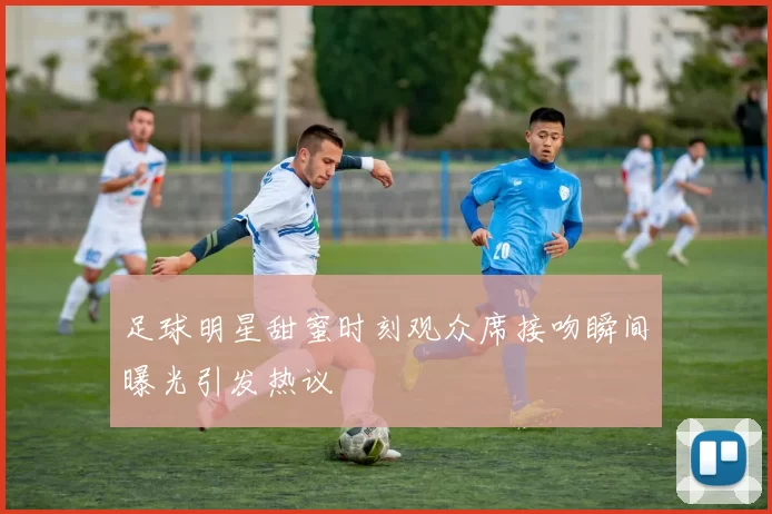 足球明星甜蜜时刻观众席接吻瞬间曝光引发热议