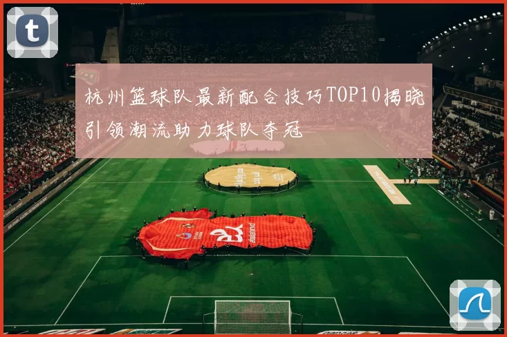 杭州篮球队最新配合技巧TOP10揭晓引领潮流助力球队夺冠
