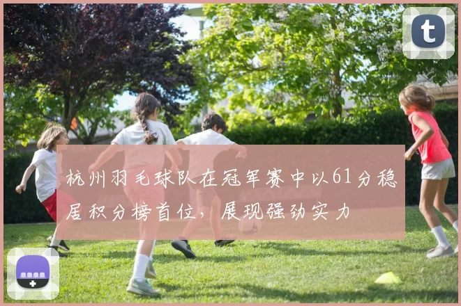 杭州羽毛球队在冠军赛中以61分稳居积分榜首位，展现强劲实力