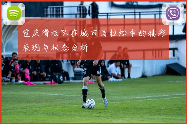 重庆滑板队在城市马拉松中的精彩表现与状态分析