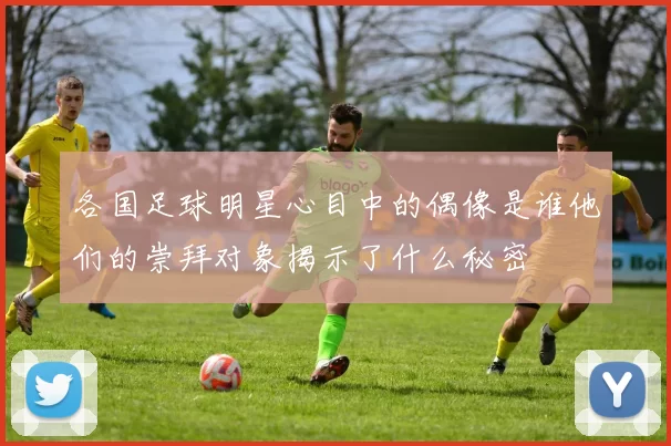 各国足球明星心目中的偶像是谁他们的崇拜对象揭示了什么秘密