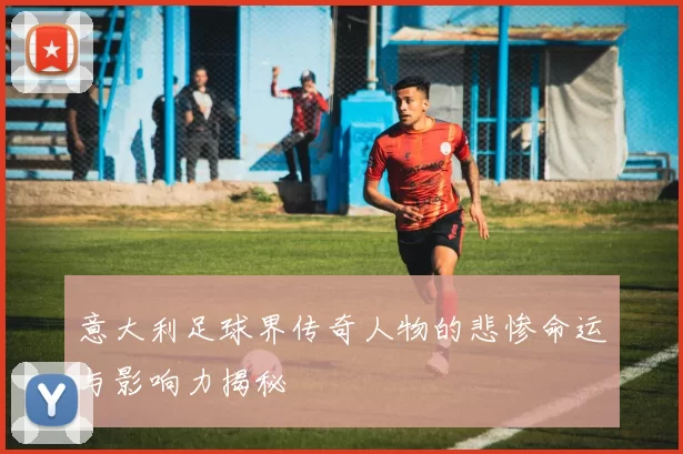 意大利足球界传奇人物的悲惨命运与影响力揭秘