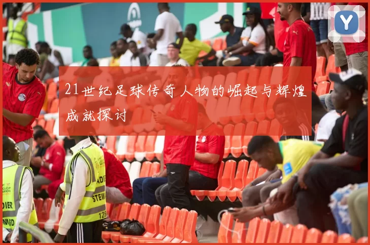 21世纪足球传奇人物的崛起与辉煌成就探讨