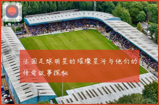 法国足球明星的璀璨星河与他们的传奇故事探秘
