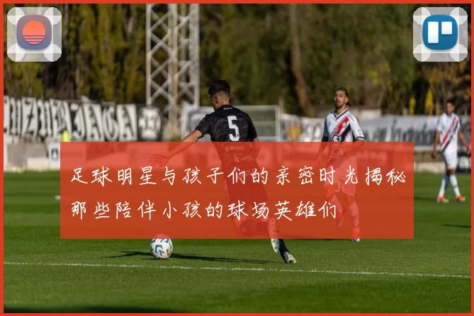 足球明星与孩子们的亲密时光揭秘那些陪伴小孩的球场英雄们