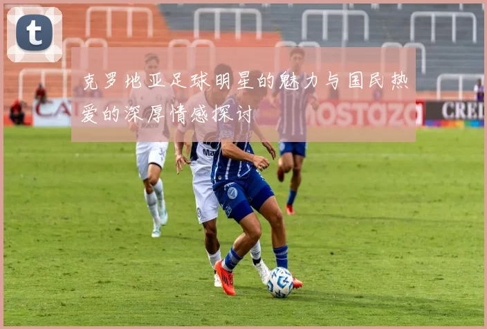 克罗地亚足球明星的魅力与国民热爱的深厚情感探讨