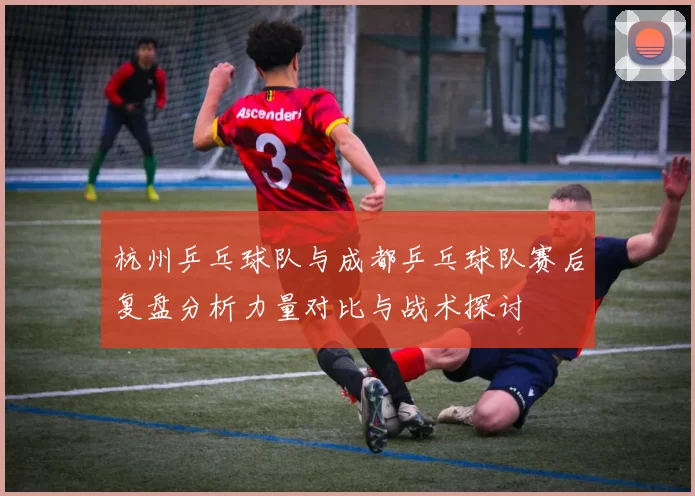 杭州乒乓球队与成都乒乓球队赛后复盘分析力量对比与战术探讨