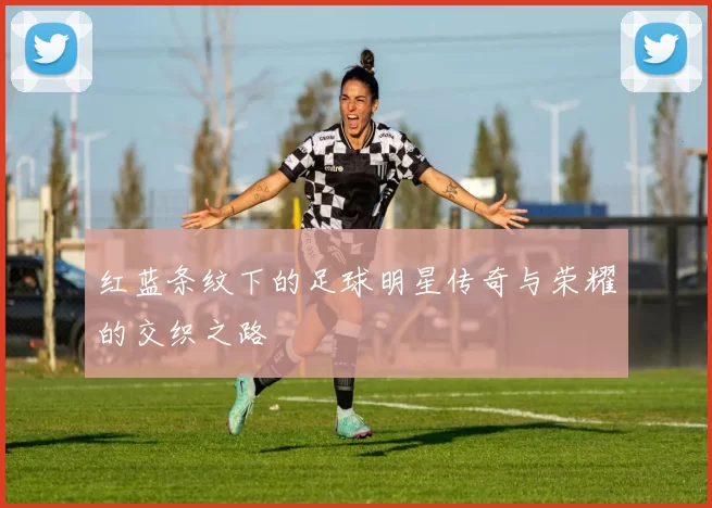 红蓝条纹下的足球明星传奇与荣耀的交织之路