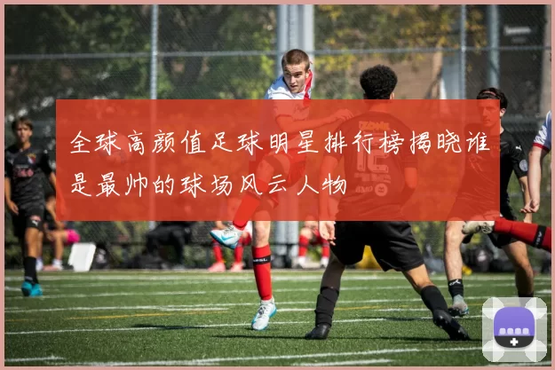 全球高颜值足球明星排行榜揭晓谁是最帅的球场风云人物
